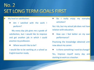 My level or satisfaction:
Am I satisfied with the work I
perform?
My every day job gives me a grade of
satisfaction, but I would like to improve
and get another job in which I could
practice my profession.
Where would I like to be?
I would like to be working at a school as
English teacher ready.
Do I really enjoy my everyday
activities?
Yes I do, but my actual job does not have
relation with education.
How can I feel better on my own
performance?
Practicing the knowledge obtained until
now about my career.
Is there something I need to change?
Yes, Improve myself every day and
starting to work as a teacher.
 
