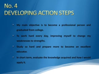 My main objective is to become a professional person and
graduated from college.
To work hard every day, improving myself to change my
weaknesses to strengths.
Study so hard and prepare more to become an excellent
educator.
In short term, evaluate the knowledge acquired and how I would
apply it.
 