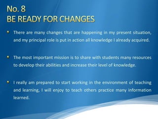 There are many changes that are happening in my present situation,
and my principal role is put in action all knowledge I already acquired.
The most important mission is to share with students many resources
to develop their abilities and increase their level of knowledge.
I really am prepared to start working in the environment of teaching
and learning, I will enjoy to teach others practice many information
learned.
 