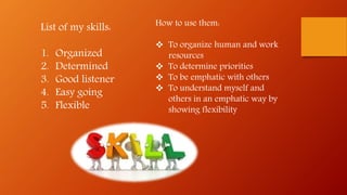 List of my skills:
1. Organized
2. Determined
3. Good listener
4. Easy going
5. Flexible
How to use them:
 To organize human and work
resources
 To determine priorities
 To be emphatic with others
 To understand myself and
others in an emphatic way by
showing flexibility
 