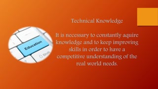 Technical Knowledge
It is necessary to constantly aquire
knowledge and to keep improving
skills in order to have a
competitive understanding of the
real world needs.
 