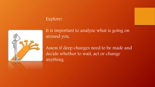Explore!
It is important to analyze what is going on
around you.
Assess if deep changes need to be made and
decide whether to wait, act or change
anything.
 