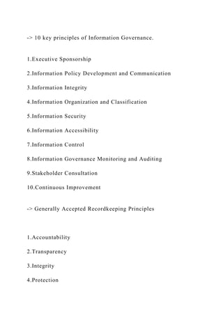 -> 10 key principles of Information Governance.
1.Executive Sponsorship
2.Information Policy Development and Communication
3.Information Integrity
4.Information Organization and Classification
5.Information Security
6.Information Accessibility
7.Information Control
8.Information Governance Monitoring and Auditing
9.Stakeholder Consultation
10.Continuous Improvement
-> Generally Accepted Recordkeeping Principles
1.Accountability
2.Transparency
3.Integrity
4.Protection
 