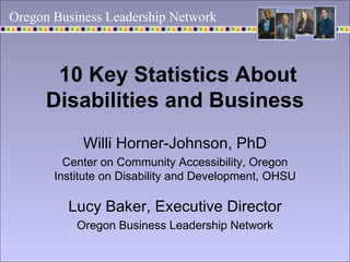 10 Key Statistics About Disabilities and Business   Willi Horner-Johnson, PhD Center on Community Accessibility, Oregon Institute on Disability and Development, OHSU Lucy Baker, Executive Director Oregon Business Leadership Network Oregon Business Leadership Network 