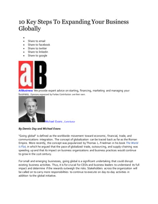 10 Key Steps To Expanding Your Business
Globally

 Share to email
 Share to facebook
 Share to twitter
 Share to linkedin
 Share to google
AllBusiness We provide expert advice on starting, financing, marketing and managing your
business. Opinions expressed by Forbes Contributors are their own.
Michael Evans , Contributor
By Dennis Day and Michael Evans
"Going global” is defined as the worldwide movement toward economic, financial, trade, and
communications integration. The concept of globalization can be traced back as far as the Roman
Empire. More recently, the concept was popularized by Thomas L. Friedman in his book The World
Is Flat, in which he argued that the pace of globalized trade, outsourcing, and supply-chaining was
speeding up and that its impact on business organizations and business practices would continue
to grow in the 21st century.
For small and emerging businesses, going global is a significant undertaking that could disrupt
existing business activities. Thus, it is for crucial for CEOs and business leaders to understand its full
impact and determine if the rewards outweigh the risks. Stakeholders across the organization will
be called on to carry more responsibilities to continue to execute on day-to-day activities in
addition to the global initiative.
 