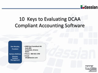 10 Keys to Evaluating DCAA
Compliant Accounting Software

Dan Murphy,
President
Barbara McElnea
Director,
Solution
Management

• 6900 East Camelback Rd.
Suite 805
Scottsdale, Arizona
85251
• Phone: 480-922-1700
• Email:
info@dassian.com

 