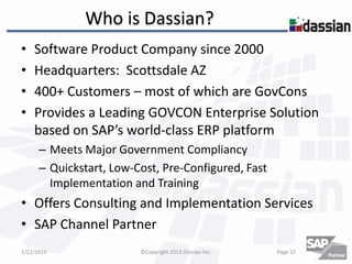 Who is Dassian?
•
•
•
•

Software Product Company since 2000
Headquarters: Scottsdale AZ
400+ Customers – most of which are GovCons
Provides a Leading GOVCON Enterprise Solution
based on SAP’s world-class ERP platform
– Meets Major Government Compliancy
– Quickstart, Low-Cost, Pre-Configured, Fast
Implementation and Training

• Offers Consulting and Implementation Services
• SAP Channel Partner
1/22/2014

©Copyright 2013 Dassian Inc.

Page 10

 