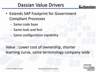 Dassian Value Drivers
• Extends SAP Footprint for Government
Compliant Processes
- Same code base
- Same look and feel
- Same configuration capability

Value : Lower cost of ownership, shorter
learning curve, same terminology company wide

© 2013 All rights reserved

Wednesday, January 22, 2014

 