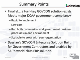 Summary Points
• Finally!….a turn-key GOVCON solution exists:
Meets major DCAA government compliancy
– Rapid to implement
– Low cost
– Run both commerical and government business
processes in one environment
– Scalable to grow with your organization

- Dassian’s GOVCON Enterprise Solution Built
for Government Contractors and enabled by
SAP’s world-class ERP solution.
1/22/2014

©Copyright 2013 Dassian Inc.

Page 16

 