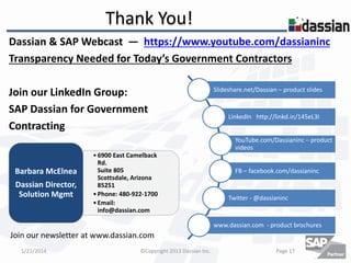 Thank You!
Dassian & SAP Webcast ― https://www.youtube.com/dassianinc
Transparency Needed for Today’s Government Contractors
Join our LinkedIn Group:
SAP Dassian for Government
Contracting

Slideshare.net/Dassian – product slides

LinkedIn http://linkd.in/145eL3I
YouTube.com/Dassianinc – product
videos

Barbara McElnea
Dassian Director,
Solution Mgmt

• 6900 East Camelback
Rd.
Suite 805
Scottsdale, Arizona
85251
• Phone: 480-922-1700
• Email:
info@dassian.com

FB – facebook.com/dassianinc

Twitter - @dassianinc

www.dassian.com - product brochures

Join our newsletter at www.dassian.com
1/22/2014

©Copyright 2013 Dassian Inc.

Page 17

 
