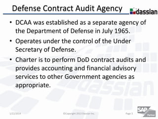 Defense Contract Audit Agency
• DCAA was established as a separate agency of
the Department of Defense in July 1965.
• Operates under the control of the Under
Secretary of Defense.
• Charter is to perform DoD contract audits and
provides accounting and financial advisory
services to other Government agencies as
appropriate.

1/22/2014

©Copyright 2013 Dassian Inc.

Page 3

 