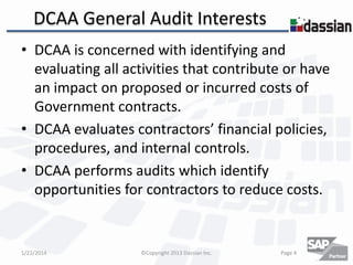DCAA General Audit Interests
• DCAA is concerned with identifying and
evaluating all activities that contribute or have
an impact on proposed or incurred costs of
Government contracts.
• DCAA evaluates contractors’ financial policies,
procedures, and internal controls.
• DCAA performs audits which identify
opportunities for contractors to reduce costs.

1/22/2014

©Copyright 2013 Dassian Inc.

Page 4

 