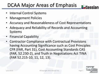DCAA Major Areas of Emphasis
•
•
•
•

Internal Control Systems
Management Policies
Accuracy and Reasonableness of Cost Representations
Adequacy and Reliability of Records and Accounting
Systems
• Financial Capability
• Contractor Compliance with Contractual Provisions
having Accounting Significance such as Cost Principles
CFR (FAR, Part 31), Cost Accounting Standards CAS
(FAR, 52.230-2), and Truth in Negotiations Act TINA
(FAR 52.215-10, 11, 12, 13).

1/22/2014

©Copyright 2013 Dassian Inc.

Page 5

 