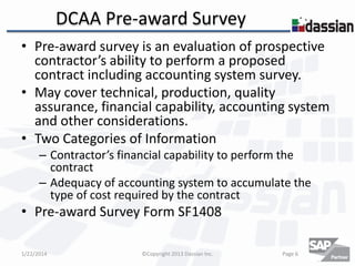 DCAA Pre-award Survey
• Pre-award survey is an evaluation of prospective
contractor’s ability to perform a proposed
contract including accounting system survey.
• May cover technical, production, quality
assurance, financial capability, accounting system
and other considerations.
• Two Categories of Information
– Contractor’s financial capability to perform the
contract
– Adequacy of accounting system to accumulate the
type of cost required by the contract

• Pre-award Survey Form SF1408
1/22/2014

©Copyright 2013 Dassian Inc.

Page 6

 