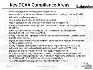 Key DCAA Compliance Areas
•
•
•
•
•
•
•
•
•
•
•
•
•

Accounting system is under general ledger control
Costs are in accordance with Generally Accepted Accounting Principles (GAAP)
Adequate timekeeping system
Accumulates direct costs by contract (job costing)
Proper segregation and consistency of direct and indirect costs
Ability of labor system to charge direct and indirect labor to the appropriate cost
objectives
Labor system functions according to CAS standards for actual cost labor
distribution and total time accounting
Ability to define and segregate allowable and unallowable costs. Contracts costs
exclude unallowables.
Logical and consistent allocation methods of indirect cost pools to intermediate
and final cost objectives
Ability to record contract terms and flow down required contract clauses to
subcontractors such as CAS clauses, prime contract Number, DPAS rating
Segregation of preproduction costs from post production costs
All costs are reasonable, allocable to contracts, in accordance with generally
accepted accounting principles (GAAP) and Cost Accounting Standards (CAS), and
not prohibited by the contract or Government regulation
Accounting system can support interim and final indirect rates

1/22/2014

©Copyright 2013 Dassian Inc.

Page 8

 