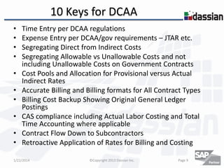 10 Keys for DCAA
•
•
•
•

•
•
•
•

•
•

Time Entry per DCAA regulations
Expense Entry per DCAA/gov requirements – JTAR etc.
Segregating Direct from Indirect Costs
Segregating Allowable vs Unallowable Costs and not
including Unallowable Costs on Government Contracts
Cost Pools and Allocation for Provisional versus Actual
Indirect Rates
Accurate Billing and Billing formats for All Contract Types
Billing Cost Backup Showing Original General Ledger
Postings
CAS compliance including Actual Labor Costing and Total
Time Accounting where applicable
Contract Flow Down to Subcontractors
Retroactive Application of Rates for Billing and Costing

1/22/2014

©Copyright 2013 Dassian Inc.

Page 9

 