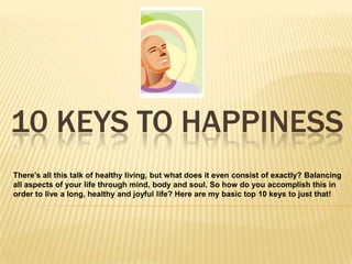 10 KEYS TO HAPPINESS
There's all this talk of healthy living, but what does it even consist of exactly? Balancing
all aspects of your life through mind, body and soul. So how do you accomplish this in
order to live a long, healthy and joyful life? Here are my basic top 10 keys to just that!
 
