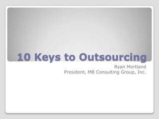 10 Keys to Outsourcing Ryan Mortland President, MB Consulting Group, Inc. 
