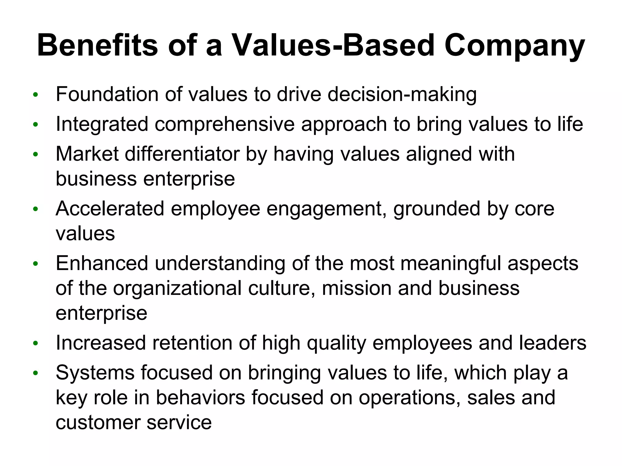Benefits of a Values-Based Company
• Foundation of values to drive decision-making
• Integrated comprehensive approach to bring values to life
• Market differentiator by having values aligned with
    business enterprise
•   Accelerated employee engagement, grounded by core
    values
•   Enhanced understanding of the most meaningful aspects
    of the organizational culture, mission and business
    enterprise
•   Increased retention of high quality employees and leaders
•   Systems focused on bringing values to life, which play a
    key role in behaviors focused on operations, sales and
    customer service
 
