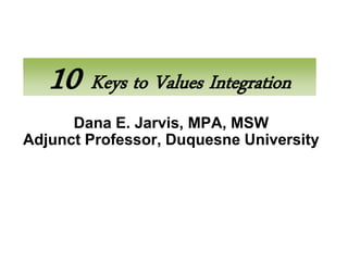 10 Keys to Values Integration
      Dana E. Jarvis, MPA, MSW
Adjunct Professor, Duquesne University
 