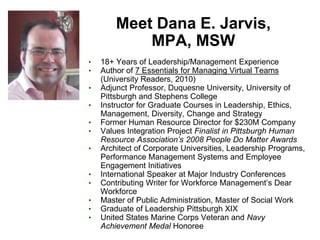 Meet Dana E. Jarvis,
            MPA, MSW
•   18+ Years of Leadership/Management Experience
•   Author of 7 Essentials for Managing Virtual Teams
    (University Readers, 2010)
•   Adjunct Professor, Duquesne University, University of
    Pittsburgh and Stephens College
•   Instructor for Graduate Courses in Leadership, Ethics,
    Management, Diversity, Change and Strategy
•   Former Human Resource Director for $230M Company
•   Values Integration Project Finalist in Pittsburgh Human
    Resource Association’s 2008 People Do Matter Awards
•   Architect of Corporate Universities, Leadership Programs,
    Performance Management Systems and Employee
    Engagement Initiatives
•   International Speaker at Major Industry Conferences
•   Contributing Writer for Workforce Management’s Dear
    Workforce
•   Master of Public Administration, Master of Social Work
•   Graduate of Leadership Pittsburgh XIX
•   United States Marine Corps Veteran and Navy
    Achievement Medal Honoree
 