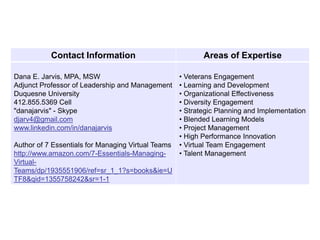 Contact Information                             Areas of Expertise

Dana E. Jarvis, MPA, MSW                            • Veterans Engagement
Adjunct Professor of Leadership and Management      • Learning and Development
Duquesne University                                 • Organizational Effectiveness
412.855.5369 Cell                                   • Diversity Engagement
"danajarvis" - Skype                                • Strategic Planning and Implementation
djarv4@gmail.com                                    • Blended Learning Models
www.linkedin.com/in/danajarvis                      • Project Management
                                                    • High Performance Innovation
Author of 7 Essentials for Managing Virtual Teams   • Virtual Team Engagement
http://www.amazon.com/7-Essentials-Managing-        • Talent Management
Virtual-
Teams/dp/1935551906/ref=sr_1_1?s=books&ie=U
TF8&qid=1355758242&sr=1-1
 