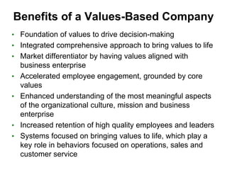 Benefits of a Values-Based Company
• Foundation of values to drive decision-making
• Integrated comprehensive approach to bring values to life
• Market differentiator by having values aligned with
    business enterprise
•   Accelerated employee engagement, grounded by core
    values
•   Enhanced understanding of the most meaningful aspects
    of the organizational culture, mission and business
    enterprise
•   Increased retention of high quality employees and leaders
•   Systems focused on bringing values to life, which play a
    key role in behaviors focused on operations, sales and
    customer service
 