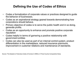 Defining the Use of Codes of Ethics

 •   Codes a formalization of corporate values or practices designed to guide
     the behavior of businesses.
 •   Codes as an aspirational strategy geared towards demonstrating how
     corporations should behave.
 •   Primary objective of codes is to serve the public health and in so doing,
     generate profits.
 •   Codes as an opportunity to enhance and promote positive corporate
     reputation
 •   Codes helpful in terms of garnering a positive relationship with
     government entities
 •   Codes can also be used as part of an internal control system, product
     differentiation in the marketplace, reduced insurance premiums,
     improvement in customer relations and maintenance of standards.


Source: The Adoption of Voluntary Codes of Conduct in MNCs: A Three Country Comparative Study
 