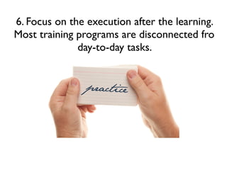 6. Focus on the execution after the learning.
Most training programs are disconnected fro
day-to-day tasks.

 