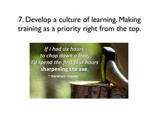 7. Develop a culture of learning. Making
training as a priority right from the top.

 