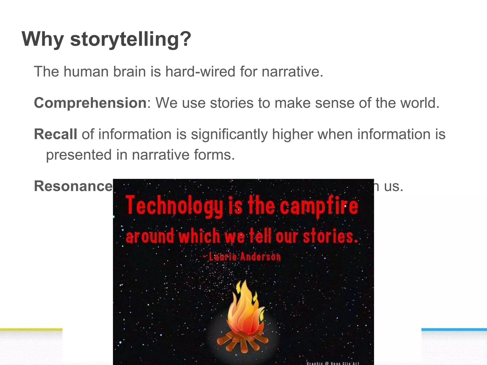 Why storytelling?
The human brain is hard-wired for narrative.
Comprehension: We use stories to make sense of the world.
Recall of information is significantly higher when information is
presented in narrative forms.
Resonance: Stories make a strong impression upon us.
 