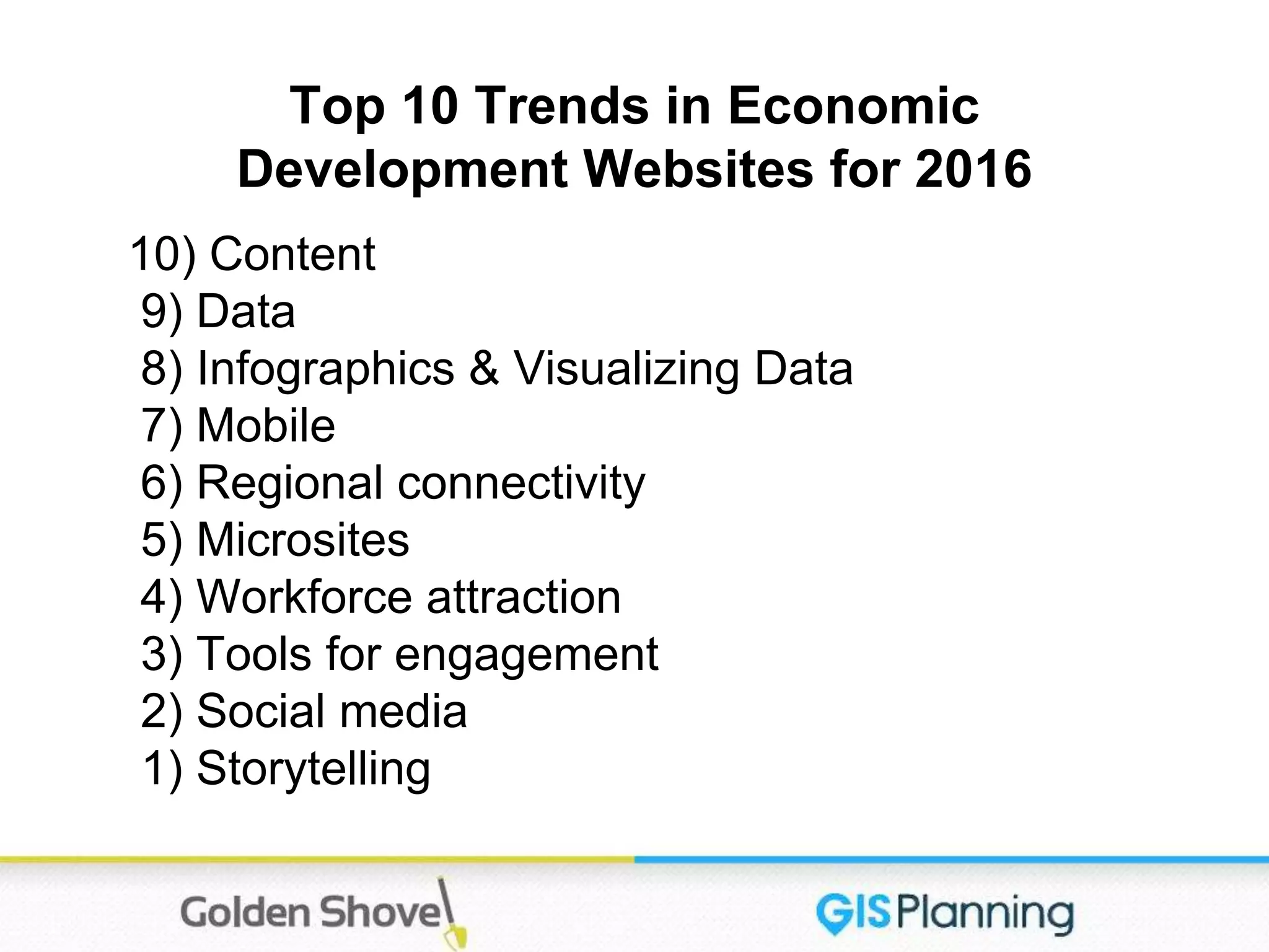 Top 10 Trends in Economic
Development Websites for 2016
10) Content
9) Data
8) Infographics & Visualizing Data
7) Mobile
6) Regional connectivity
5) Microsites
4) Workforce attraction
3) Tools for engagement
2) Social media
1) Storytelling
 