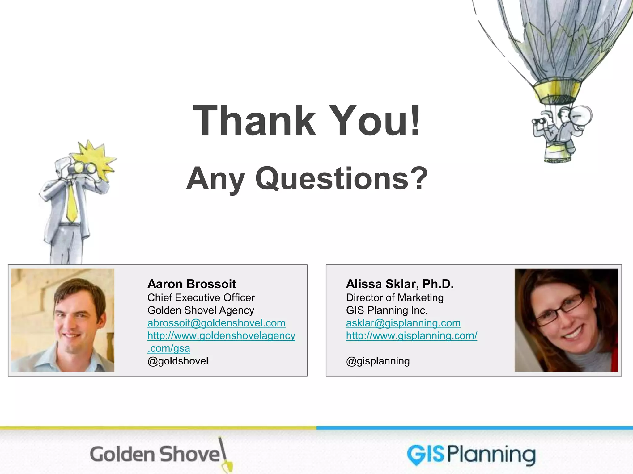 Alissa Sklar, Ph.D.
Director of Marketing
GIS Planning Inc.
asklar@gisplanning.com
http://www.gisplanning.com/
@gisplanning
Thank You!
Any Questions?
Aaron Brossoit
Chief Executive Officer
Golden Shovel Agency
abrossoit@goldenshovel.com
http://www.goldenshovelagency
.com/gsa
@goldshovel
 
