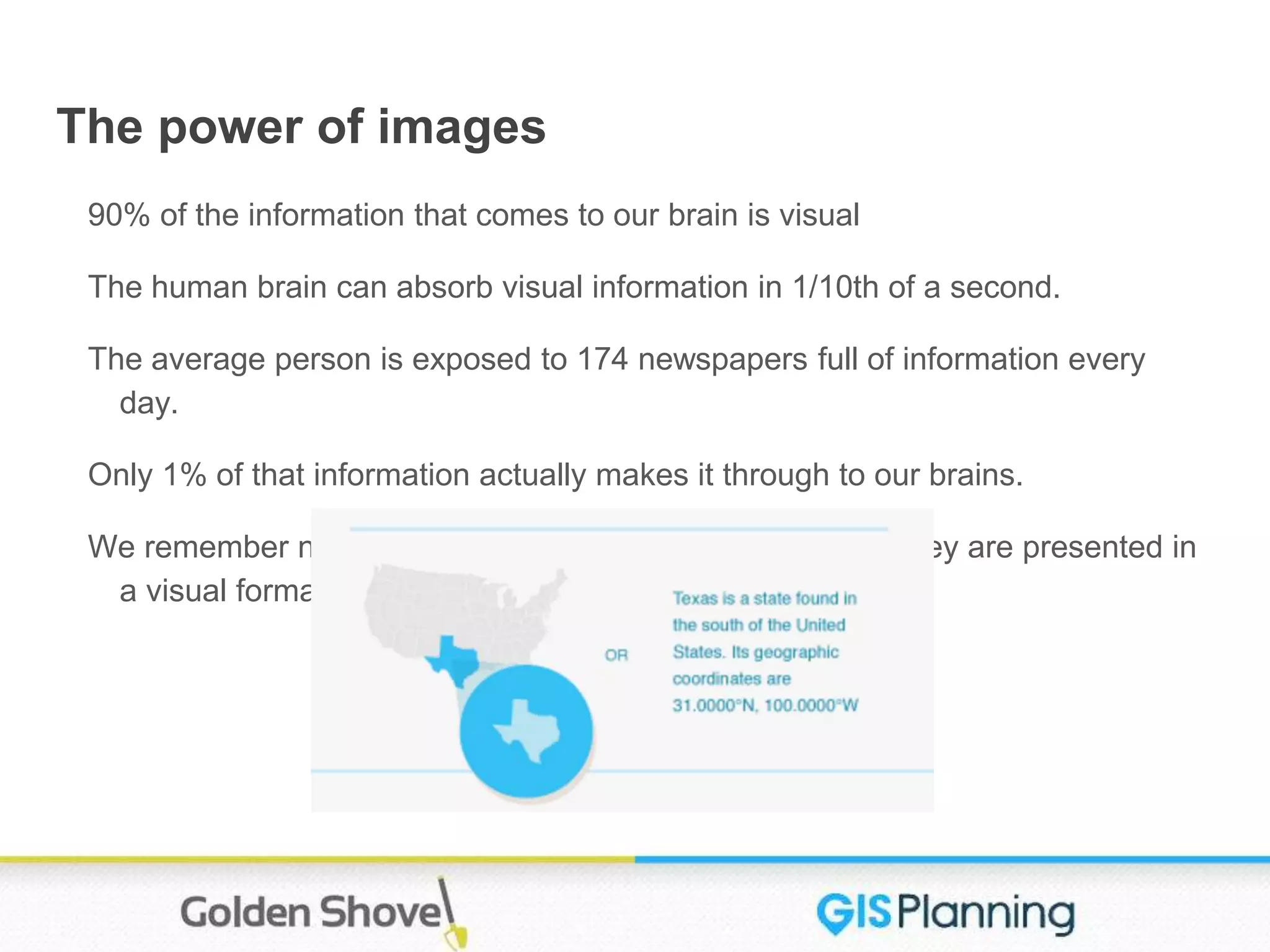 The power of images
90% of the information that comes to our brain is visual
The human brain can absorb visual information in 1/10th of a second.
The average person is exposed to 174 newspapers full of information every
day.
Only 1% of that information actually makes it through to our brains.
We remember new and different things more easily when they are presented in
a visual format.
 