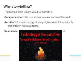 Why storytelling?
The human brain is hard-wired for narrative.
Comprehension: We use stories to make sense of the world.
Recall of information is significantly higher when information is
presented in narrative forms.
Resonance: Stories make a strong impression upon us.
 