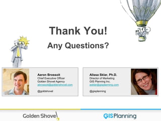 Alissa Sklar, Ph.D.
Director of Marketing
GIS Planning Inc.
asklar@gisplanning.com
@gisplanning
Thank You!
Any Questions?
Aaron Brossoit
Chief Executive Officer
Golden Shovel Agency
abrossoit@goldenshovel.com
@goldshovel
 