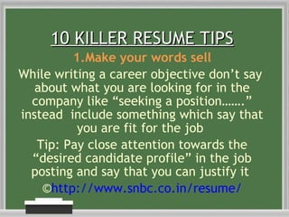 10 KILLER RESUME TIPS 1.Make your words sell While writing a career objective don’t say  about what you are looking for in the company like “seeking a position…….” instead  include something which say that you are fit for the job  Tip: Pay close attention towards the “desired candidate profile” in the job posting and say that you can justify it  © http://www.snbc.co.in/resume/ 