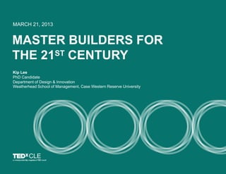 MASTER BUILDERS FOR
THE 21ST CENTURY
MARCH 21, 2013
Kip Lee
PhD Candidate
Department of Design & Innovation
Weatherhead School of Management, Case Western Reserve University
CLE
 