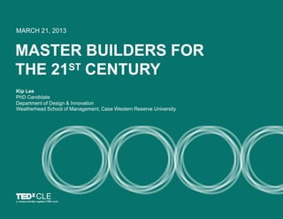 MASTER BUILDERS FOR
THE 21ST CENTURY
MARCH 21, 2013
Kip Lee
PhD Candidate
Department of Design & Innovation
Weatherhead Sc...