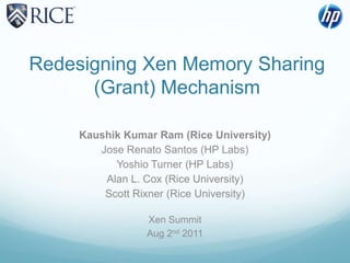 Redesigning Xen Memory Sharing (Grant) Mechanism Kaushik Kumar Ram (Rice University) Jose Renato Santos (HP Labs) Yoshio Turner (HP Labs) Alan L. Cox (Rice University) Scott Rixner (Rice University) Xen Summit Aug 2nd 2011 
