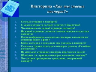 ВикторинаВикторина «Как ты знаешь«Как ты знаешь
паспорт?»паспорт?»
1. Сколько страниц в паспорте?
2. С какого возраста паспорт действует бессрочно?
3. Что написано на первой странице паспорта?
4. На какой странице ставится личная подпись владельца
паспорта?
5. Какая информация о владельце паспорта находится на
странице рядом с фото?
6. Какие сведения о владельце еще указаны в паспорте?
7. Сколько страниц отведено в паспорте разделу «Семейное
положение»?
8. На скольких страницах паспорта проставлен номер?
9. Обладают ли страницы паспорта водяными знаками?
10. Что должен предпринять гражданин, потерявший
паспорт?
 
