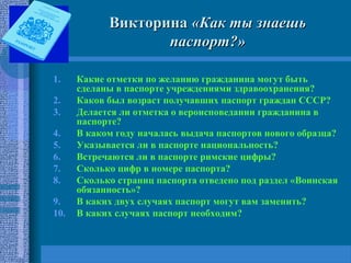 ВикторинаВикторина «Как ты знаешь«Как ты знаешь
паспорт?»паспорт?»
1. Какие отметки по желанию гражданина могут быть
сделаны в паспорте учреждениями здравоохранения?
2. Каков был возраст получавших паспорт граждан СССР?
3. Делается ли отметка о вероисповедании гражданина в
паспорте?
4. В каком году началась выдача паспортов нового образца?
5. Указывается ли в паспорте национальность?
6. Встречаются ли в паспорте римские цифры?
7. Сколько цифр в номере паспорта?
8. Сколько страниц паспорта отведено под раздел «Воинская
обязанность»?
9. В каких двух случаях паспорт могут вам заменить?
10. В каких случаях паспорт необходим?
 