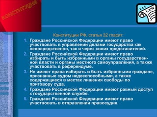 Конституции РФ, статья 32 гласит:
1. Граждане Российской Федерации имеют право
участвовать в управлении делами государства как
непосредственно, так и через своих представителей.
2. Граждане Российской Федерации имеют право
избирать и быть избранными в органы государствен­
ной власти и органы местного самоуправления, а также
участвовать в референдуме.
3. Не имеют права избирать и быть избранными граждане,
признанные судом недееспособными, а также
содержащиеся в местах лишения свободы по
приговору суда.
4. Граждане Российской Федерации имеют равный доступ
к государственной службе.
5. Граждане Российской Федерации имеют право
участвовать в отправлении правосудия.
 