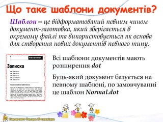 Що таке шаблони документів?
Шаблон – це відформатований певним чином
документ-заготовка, який зберігається в
окремому файлі та використовується як основа
для створення нових документів певного типу.
Всі шаблони документів мають
розширення dot
Будь-який документ базується на
певному шаблоні, по замовчуванні
це шаблон Normal.dot
 