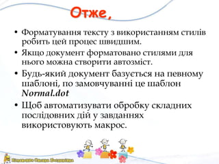 Отже,
• Форматування тексту з використанням стилів
робить цей процес швидшим.
• Якщо документ форматовано стилями для
нього можна створити автозміст.
• Будь-який документ базується на певному
шаблоні, по замовчуванні це шаблон
Normal.dot
• Щоб автоматизувати обробку складних
послідовних дій у завданнях
використовують макрос.
 
