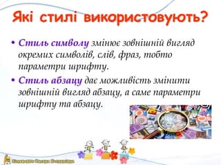 Які стилі використовують?
• Стиль символу змінює зовнішній вигляд
окремих символів, слів, фраз, тобто
параметри шрифту.
• Стиль абзацу дає можливість змінити
зовнішній вигляд абзацу, а саме параметри
шрифту та абзацу.
 