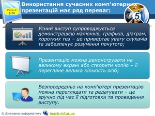 5
© Вивчаємо інформатику teach-inf.at.ua
Розділ 4
§ 24
Використання сучасних комп'ютерних
презентацій має ряд переваг:
Усний виступ супроводжується
демонстрацією малюнків, графіків, діаграм,
коротких тез – це привертає увагу слухачів
та забезпечує розуміння почутого;
Презентацію можна демонструвати на
великому екрані або створити копію – її
перегляне велика кількість осіб;
Безпосередньо на комп'ютері презентацію
можна переглядати та редагувати – це
зручно під час її підготовки та проведення
виступу.
 