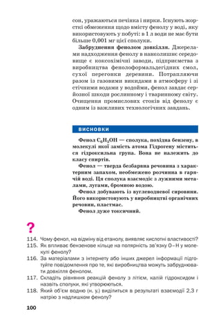 96
бензенове кільце . Неподілена пара
р/електронів атома Оксигену, «втягуючись» у
кільце, утворює з р/електронами атомів Кар/
бону спільну електронну систему (мал. 38).
Довжина зв’язку С–О зменшується, і він стає
міцнішим.
C C
C C
C
C H
O
Мал. 38.
Перекривання
рорбіталей
у молекулі
фенолу
Атом Оксигену, компенсуючи втрату елек/
тронної густини, сильніше зміщує у свій бік
спільну з атомом Гідрогену електронну пару
(С6Н5–О←Н). Полярність зв’язку О–Н зростає;
атом Гідрогену в молекулі фенолу набуває біль/
шого позитивного заряду, ніж у молекулі спир/
ту, стає рухливішим, а тому легше заміщуєть/
ся на інші атоми під час хімічних реакцій.
Гідроксильна група також впливає на бен/
зенове кільце. Вона спричиняє підвищену
рухливість атомів Гідрогену бензенового кіль/
ця біля двох найближчих і найвіддаленішого
атомів Карбону1
, де зосереджується найбіль/
ша електронна густина:
Фізичні властивості. Фенол — тверда без/
барвна речовина зі специфічним «карболо/
1
Відповідні позиції в молекулі фенолу називають орто/ і пара/
положеннями.
 