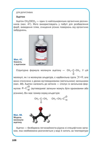 104
Температури кипіння альдегідів нижчі,
ніж відповідних спиртів. Це пояснюється від/
сутністю водневих зв’язків між молекулами
альдегіду.
Хімічні властивості. Через наявність у кар/
бонільній групі подвійного зв’язку альдегіди
можуть вступати в реакції приєднання. Для
сполук цього класу також характерні реакції
окиснення.
Реакції приєднання. Оцтовий та інші аль/
дегіди взаємодіють із воднем за наявності
каталізатора й перетворюються на первинні
спирти:
.
етаналь етанол
У таких реакціях альдегіди відновлюються.
Суть відновлення органічної сполуки може
полягати у збільшенні кількості атомів
Гідрогену в її молекулі або зменшенні кіль(
кості атомів Оксигену.
Реакції окиснення. Альдегіди легко окис/
нюються (киснем повітря, розчином калій
перманганату, іншими речовинами) з утво/
ренням відповідних карбонових кислот:
.
етаналь етанова кислота
Окиснення альдегіду також відбувається
під час його взаємодії з амоніачним розчи/
ном аргентум(I) оксиду при нагріванні. На
внутрішніх стінках пробірки, в якій прово/
дять дослід, утворюється блискучий шар
срібла (мал. 45). Реакцію називають реак/
цією «срібного дзеркала»; вона є якісною
на альдегідну групу в молекулі органічної
сполуки:
Цікаво знати
Оксид Ag2O
реагує з
розчином
амоніаку;
продукт
взаємодії —
розчинна
сполука
Аргентуму.
 