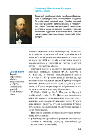 11
ного експериментального матеріалу, виявлен/
ня суттєвих відмінностей між органічними і
неорганічними речовинами сприяли тому, що
на початку ХІХ ст. хімія органічних сполук
виокремилась у самостійну галузь хімічної
науки — органічну хімію.
Значний внесок у розвиток органічної хімії
зробили німецькі хіміки Ф./А. Кекуле і
А. Кольбе, а також шотландський хімік
А. Купер. У 1857 р. вони дійшли висновку, що
в органічних сполуках атоми Карбону чотири/
валентні й сполучаються один з одним у лан/
цюги, а Купер запропонував зображати зв’яз/
ки між атомами в молекулі рисками.
У 1858—1861 рр. Ф./А. Кекуле, А. Купер і
російський хімік О. М. Бутлеров незалежно
один від одного оприлюднили важливі твер/
дження, які склали фундамент теорії будови
органічних сполук. Учені розуміли будову
речовин як послідовність сполучення атомів у
їхніх молекулах.
Наводимо основні положення теорії в сучас/
ному тлумаченні:
• у молекулах органічних речовин атоми спо/
лучені в певному порядку відповідно до
валентності елементів;
Цікаво знати
Термін
«органічна
хімія»
запропонував
у 1827 р.
шведський
учений
Й./Я. Берце/
ліус.
Видатний російський хімік, професор Казансь%
кого і Петербурзького університетів, академік
Петербурзької академії наук. Зробив значний
внесок у розвиток органічної хімії, її теоретич%
них основ. Пояснив явище ізомерії та експери%
ментально довів існування ізомерів. Написав
класичний підручник з органічної хімії. Уперше
синтезував цукристу речовину (глюкозу) в лабо%
раторії.
Олександр Михайлович Бутлеров
(1828—1886)
 
